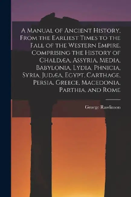 A Manual of Ancient History, From the Earliest Times to the Fall of the Western Empire. Comprising the History of Chaldæa, Assyria, Media, Babylonia, by George Rawlinson