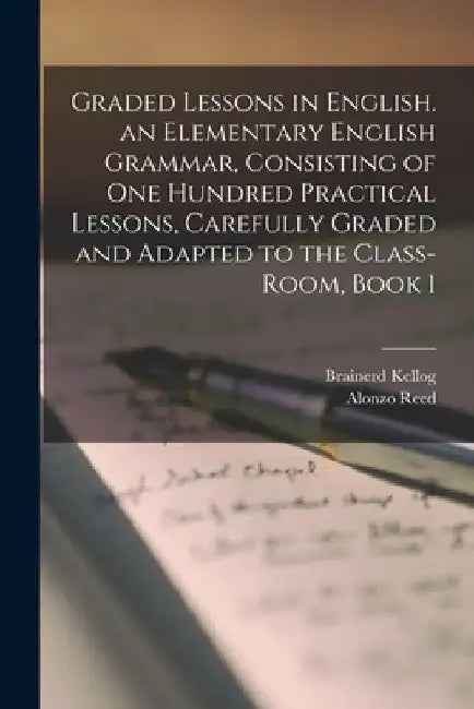 Graded Lessons in English. an Elementary English Grammar, Consisting of One Hundred Practical Lessons, Carefully Graded and Adapted to the Class-Room, by Alonzo Reed