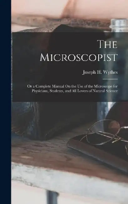 The Microscopist; Or a Complete Manual On the Use of the Microscope for Physicians, Students, and All Lovers of Natural Science by Joseph H. Wythes