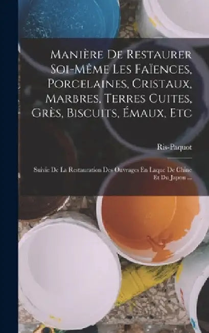 Manière De Restaurer Soi-Même Les Faïences, Porcelaines, Cristaux, Marbres, Terres Cuites, Grès, Biscuits, Émaux, Etc: Suivie De La Restauration Des O by Ris-Paquot