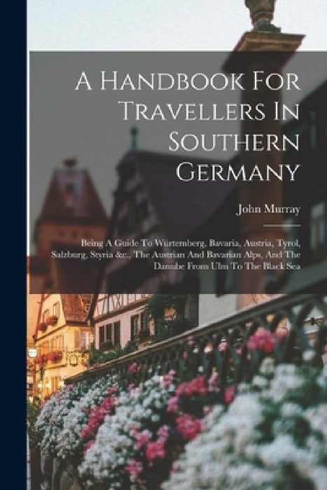 A Handbook For Travellers In Southern Germany: Being A Guide To Würtemberg, Bavaria, Austria, Tyrol, Salzburg, Styria &c., The Austrian And Bavarian A by John Murray
