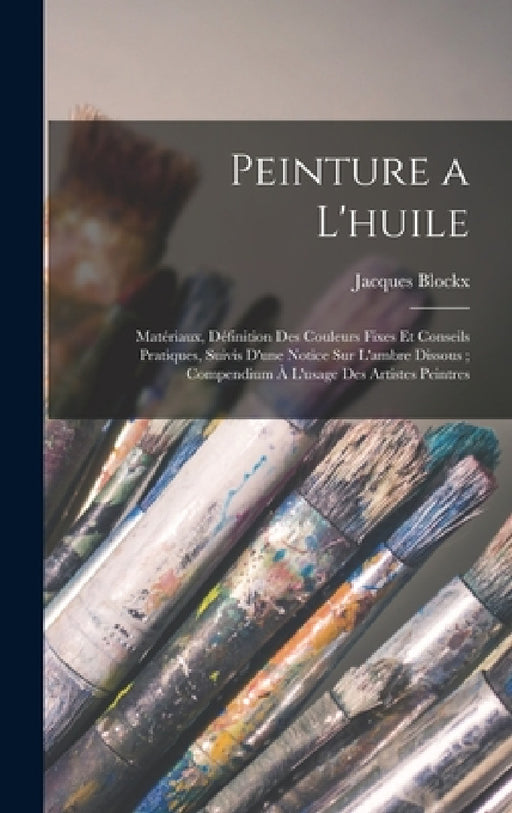 Peinture a L'huile: Matériaux, Définition Des Couleurs Fixes Et Conseils Pratiques, Suivis D'une Notice Sur L'ambre Dissous; Compendium À by Jacques Blockx