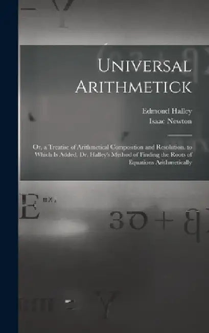Universal Arithmetick: Or, a Treatise of Arithmetical Composition and Resolution. to Which Is Added, Dr. Halley's Method of Finding the Roots by Isaac Newton