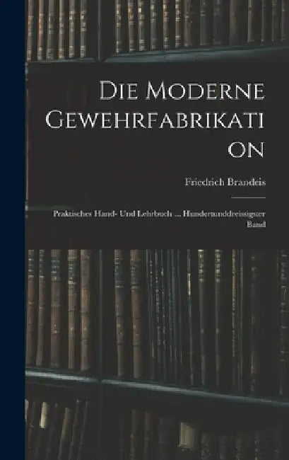 Die Moderne Gewehrfabrikation: Praktisches Hand- Und Lehrbuch ... Hundertunddreissigster Band by Friedrich Brandeis