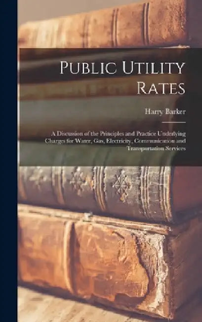 Public Utility Rates; a Discussion of the Principles and Practice Underlying Charges for Water, gas, Electricity, Communication and Transportation Ser by Harry Barker