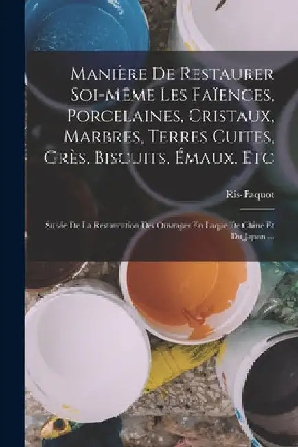 Manière De Restaurer Soi-Même Les Faïences, Porcelaines, Cristaux, Marbres, Terres Cuites, Grès, Biscuits, Émaux, Etc: Suivie De La Restauration Des O by Ris-Paquot