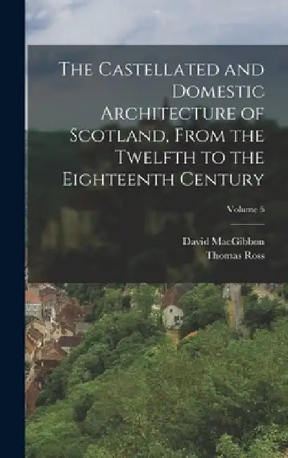 The Castellated and Domestic Architecture of Scotland, From the Twelfth to the Eighteenth Century; Volume 5 by David Macgibbon
