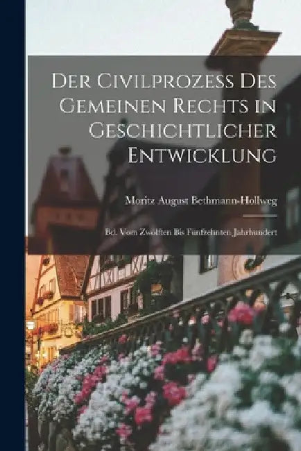 Der Civilprozess Des Gemeinen Rechts in Geschichtlicher Entwicklung: Bd. Vom Zwölften Bis Fünfzehnten Jahrhundert by Moritz August Bethmann-Hollweg