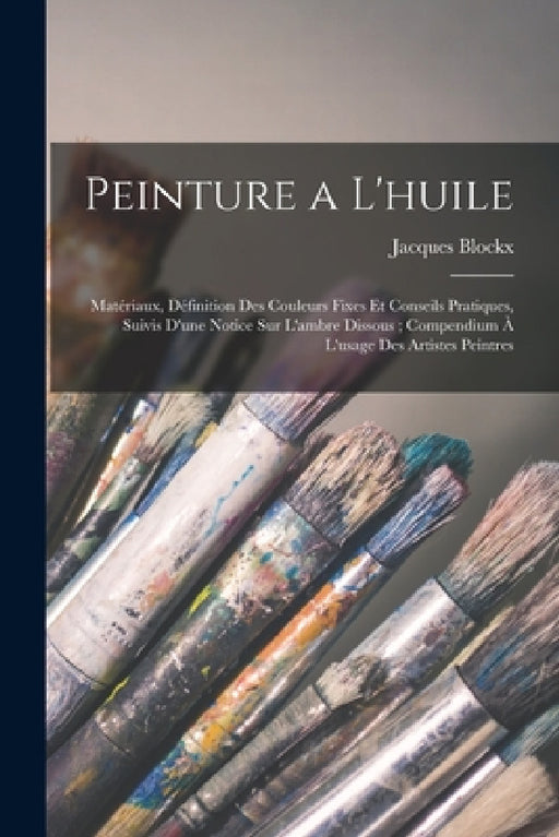 Peinture a L'huile: Matériaux, Définition Des Couleurs Fixes Et Conseils Pratiques, Suivis D'une Notice Sur L'ambre Dissous; Compendium À by Jacques Blockx