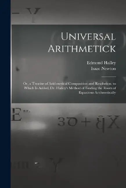 Universal Arithmetick: Or, a Treatise of Arithmetical Composition and Resolution. to Which Is Added, Dr. Halley's Method of Finding the Roots by Isaac Newton