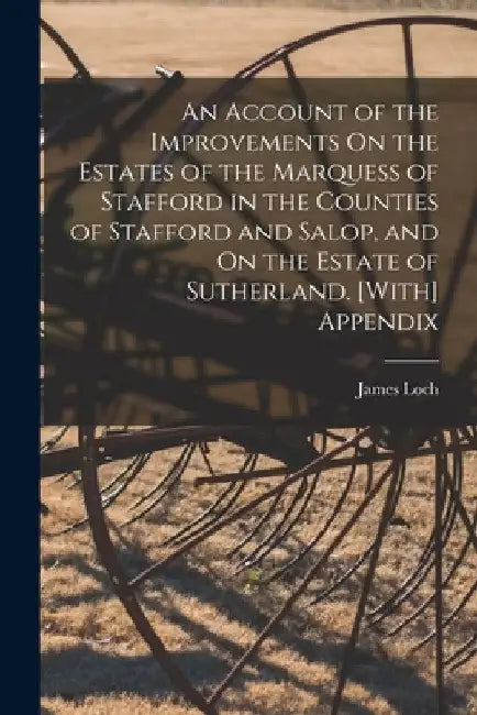 An Account of the Improvements On the Estates of the Marquess of Stafford in the Counties of Stafford and Salop, and On the Estate of Sutherland. [Wit by James Loch
