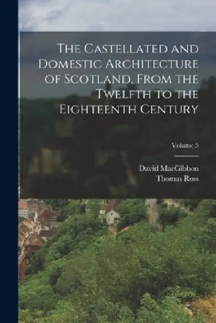 The Castellated and Domestic Architecture of Scotland, From the Twelfth to the Eighteenth Century; Volume 5 by David Macgibbon