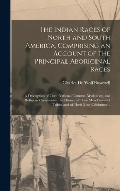 The Indian Races of North and South America, Comprising an Account of the Principal Aboriginal Races: A Description of Their National Customs, Mytholo by Charles De Wolf B. 1822 Brownell