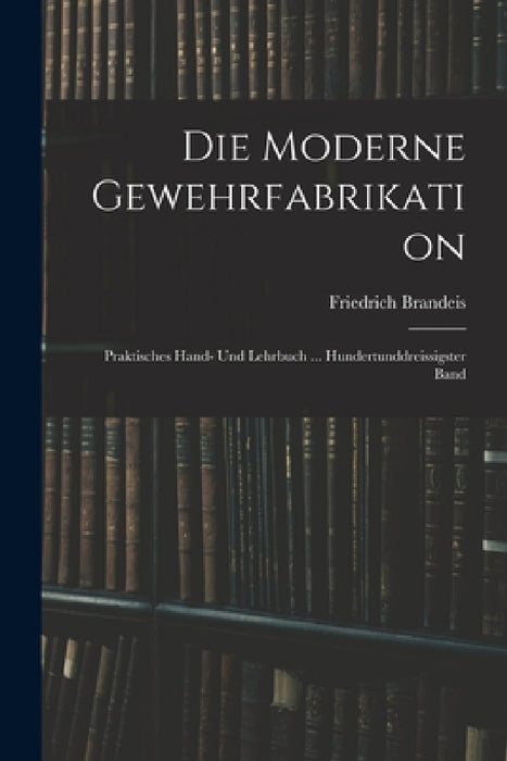 Die Moderne Gewehrfabrikation: Praktisches Hand- Und Lehrbuch ... Hundertunddreissigster Band by Friedrich Brandeis