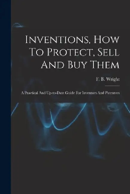 Inventions, How To Protect, Sell And Buy Them; A Practical And Up-to-date Guide For Inventors And Patentees by F. B. (Frederic B. ). B. 1867 Wright