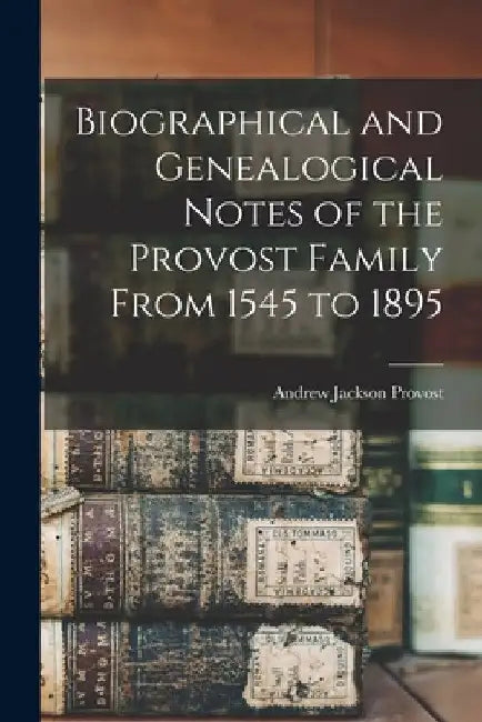 Biographical and Genealogical Notes of the Provost Family From 1545 to 1895 by Andrew Jackson Provost