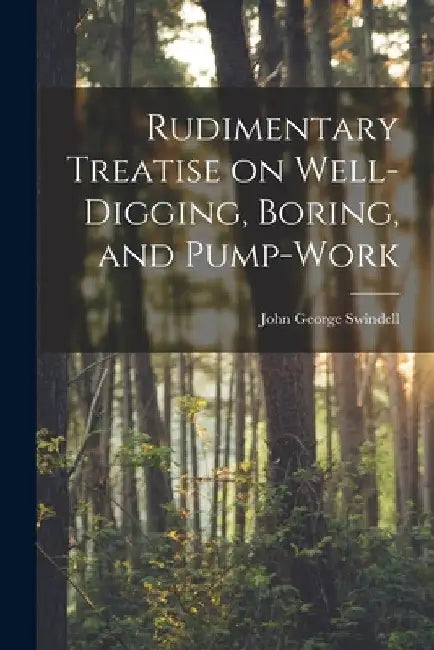 Rudimentary Treatise on Well-Digging, Boring, and Pump-Work by John George Swindell