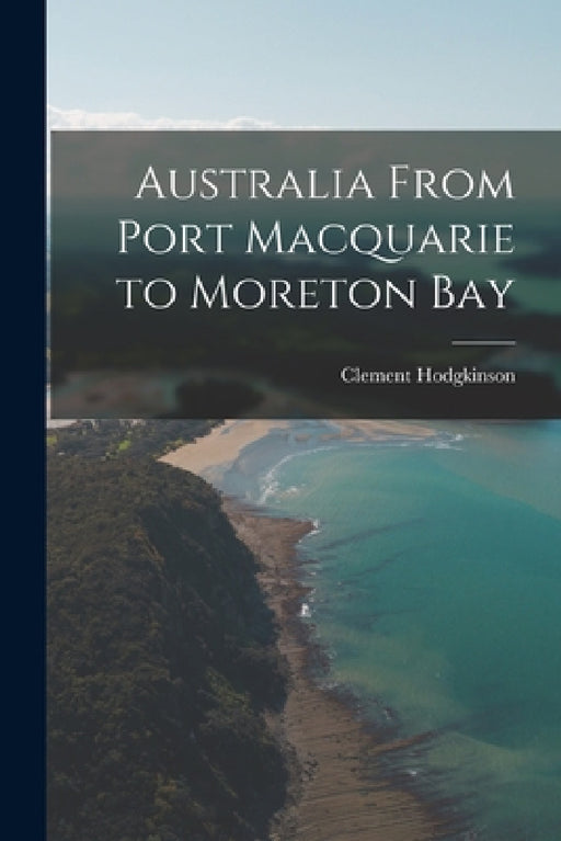 Australia From Port Macquarie to Moreton Bay by Clement Hodgkinson