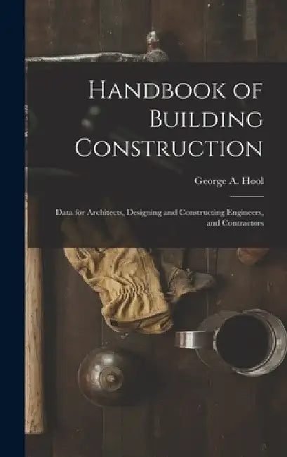 Handbook of Building Construction: Data for Architects, Designing and Constructing Engineers, and Contractors by George A. Hool