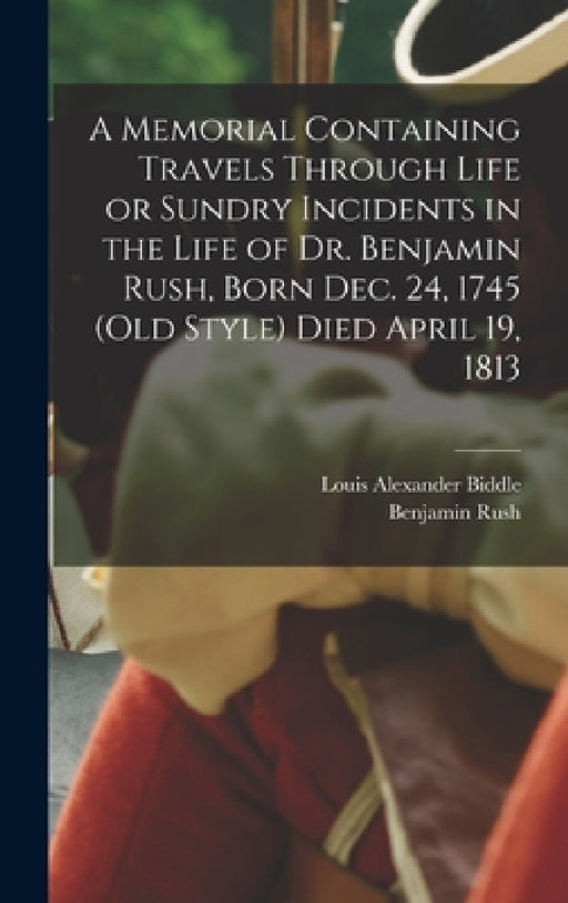 A Memorial Containing Travels Through Life or Sundry Incidents in the Life of Dr. Benjamin Rush, Born Dec. 24, 1745 (old Style) Died April 19, 1813 by Benjamin Rush, Louis Alexander Biddle