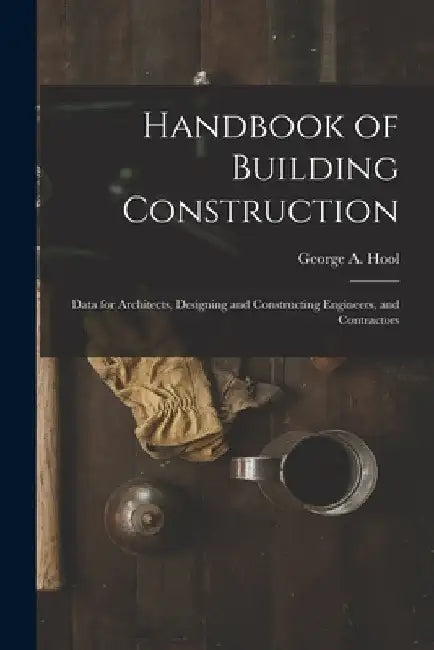 Handbook of Building Construction: Data for Architects, Designing and Constructing Engineers, and Contractors by George A. Hool