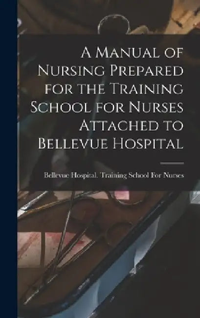 A Manual of Nursing Prepared for the Training School for Nurses Attached to Bellevue Hospital by Bellevue Hospital Training School Fo