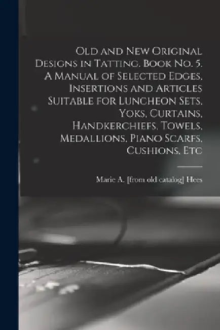 Old and new Original Designs in Tatting. Book no. 5. A Manual of Selected Edges, Insertions and Articles Suitable for Luncheon Sets, Yoks, Curtains, H by Marie a. [From Old Catalog] Hees