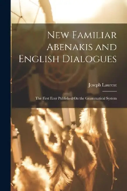 New Familiar Abenakis and English Dialogues: The First Ever Published On the Grammatical System by Joseph Laurent