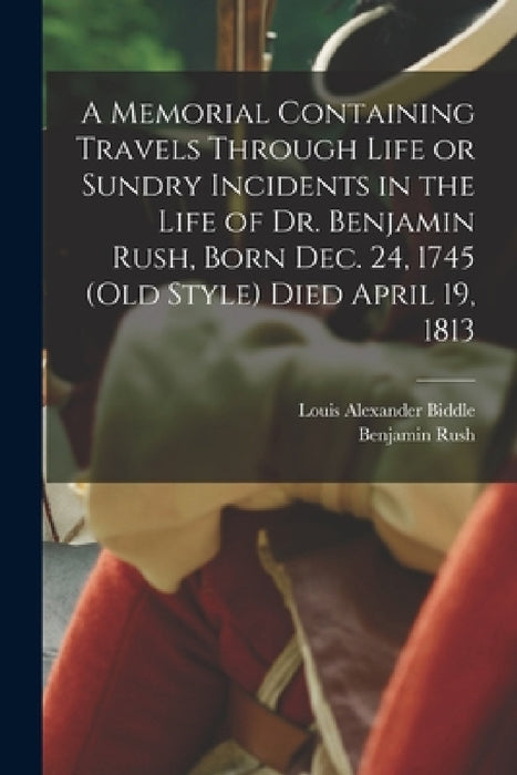 A Memorial Containing Travels Through Life or Sundry Incidents in the Life of Dr. Benjamin Rush, Born Dec. 24, 1745 (old Style) Died April 19, 1813 by Benjamin Rush, Louis Alexander Biddle