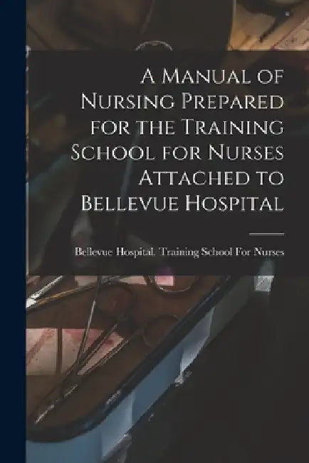 A Manual of Nursing Prepared for the Training School for Nurses Attached to Bellevue Hospital by Bellevue Hospital Training School Fo