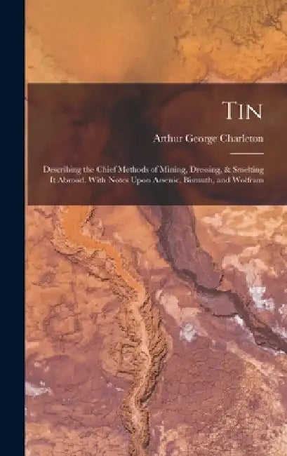 Tin: Describing the Chief Methods of Mining, Dressing, & Smelting It Abroad. With Notes Upon Arsenic, Bismuth, and Wolfram by Arthur George Charleton