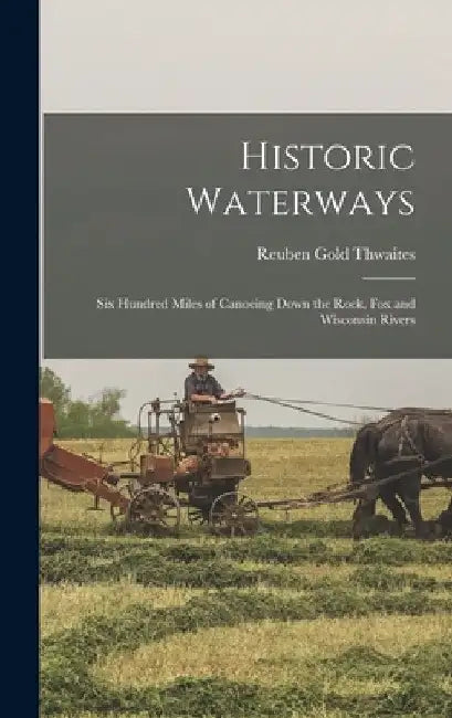 Historic Waterways: Six Hundred Miles of Canoeing Down the Rock, Fox and Wisconsin Rivers by Reuben Gold Thwaites