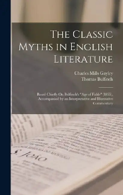 The Classic Myths in English Literature: Based Chiefly On Bulfinch's "Age of Fable" (1855), Accompanied by an Interpretative and Illustrative Commenta by Charles Mills Gayley