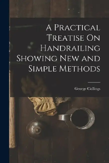 A Practical Treatise On Handrailing Showing New and Simple Methods by George Collings