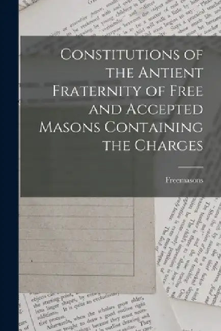 Constitutions of the Antient Fraternity of Free and Accepted Masons Containing the Charges by Freemasons