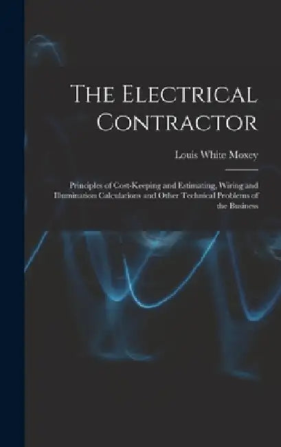 The Electrical Contractor: Principles of Cost-keeping and Estimating, Wiring and Illumination Calculations and Other Technical Problems of the Busines by Louis White Moxey