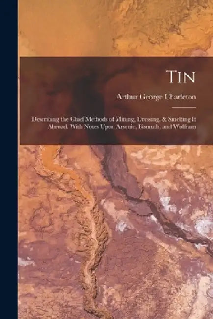 Tin: Describing the Chief Methods of Mining, Dressing, & Smelting It Abroad. With Notes Upon Arsenic, Bismuth, and Wolfram by Arthur George Charleton