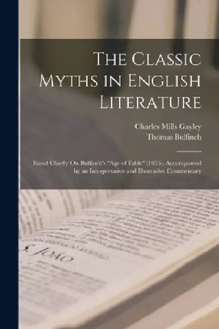 The Classic Myths in English Literature: Based Chiefly On Bulfinch's "Age of Fable" (1855), Accompanied by an Interpretative and Illustrative Commenta by Charles Mills Gayley