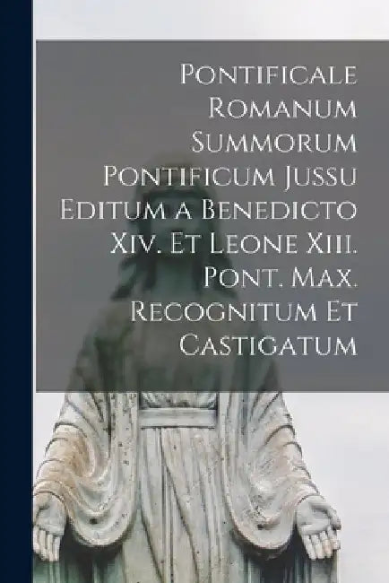 Pontificale Romanum Summorum Pontificum Jussu Editum a Benedicto Xiv. Et Leone Xiii. Pont. Max. Recognitum Et Castigatum by Anonymous