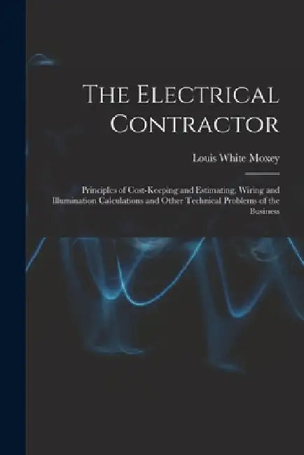 The Electrical Contractor: Principles of Cost-keeping and Estimating, Wiring and Illumination Calculations and Other Technical Problems of the Busines by Louis White Moxey