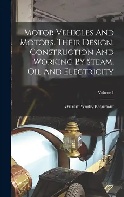 Motor Vehicles And Motors, Their Design, Construction And Working By Steam, Oil And Electricity; Volume 1 by William Worby Beaumont