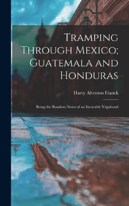 Tramping Through Mexico; Guatemala and Honduras: Being the Random Notes of an Incurable Vagabond by Harry Alverson Franck