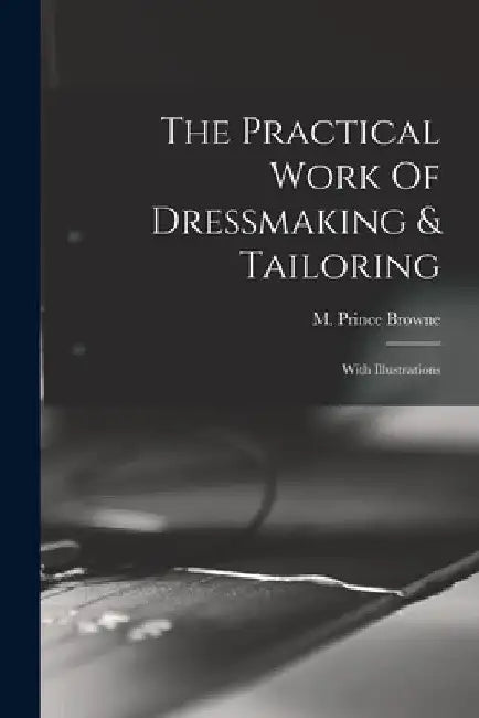 The Practical Work Of Dressmaking & Tailoring: With Illustrations by M. Prince Browne