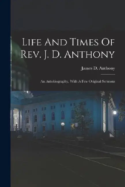 Life And Times Of Rev. J. D. Anthony: An Autobiography, With A Few Original Sermons by James D. Anthony