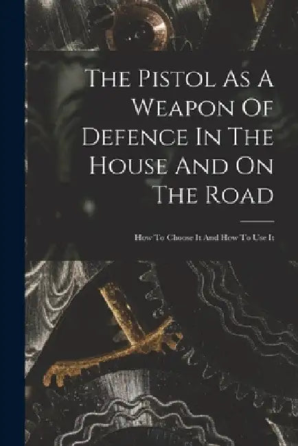 The Pistol As A Weapon Of Defence In The House And On The Road: How To Choose It And How To Use It by Anonymous