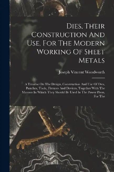 Dies, Their Construction And Use, For The Modern Working Of Sheet Metals: A Treatise On The Design, Construction And Use Of Dies, Punches, Tools, Fixt by Joseph Vincent Woodworth