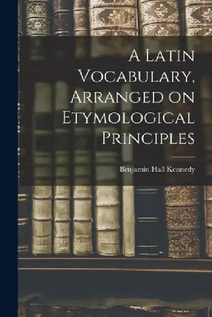 A Latin Vocabulary, Arranged on Etymological Principles by Benjamin Hall Kennedy
