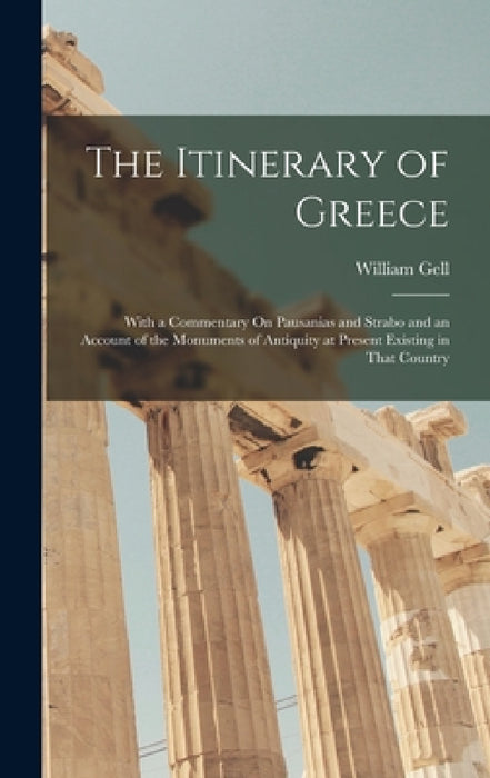 The Itinerary of Greece: With a Commentary On Pausanias and Strabo and an Account of the Monuments of Antiquity at Present Existing in That Country by William Gell