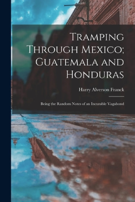 Tramping Through Mexico; Guatemala and Honduras: Being the Random Notes of an Incurable Vagabond by Harry Alverson Franck
