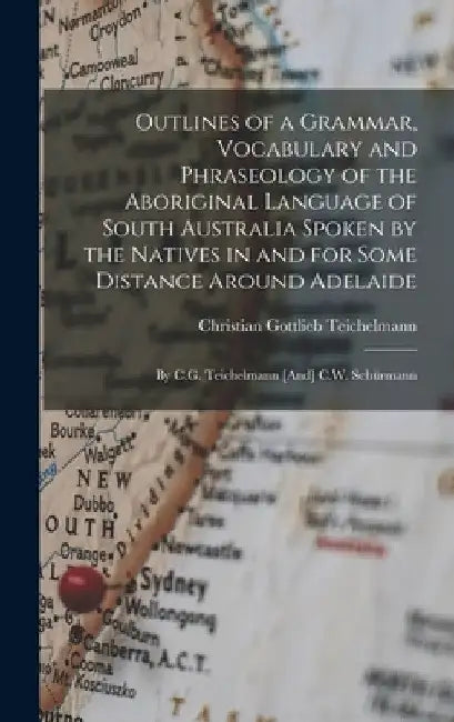 Outlines of a Grammar, Vocabulary and Phraseology of the Aboriginal Language of South Australia Spoken by the Natives in and for Some Distance Around by Christian Gottlieb Teichelmann